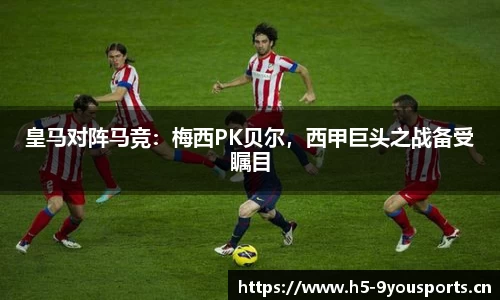 皇马对阵马竞：梅西PK贝尔，西甲巨头之战备受瞩目